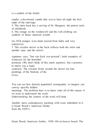 is a symbol of the bridal
candle, a devotional candle that was to burn all night the first
night of the marriage.
5. The chair back has a carving of St. Margaret, the patron saint
of childbirth.
6. The orange on the windowsill and the rich clothing are
symbols of future material wealth
(in 1434 oranges were hand carried from India and very
expensive).
7. The circular mirror at the back reflects both the artist and
another man, and the artist's
signature says, "Jan van Eyck was present", both examples of
witnesses for the betrothal
pictured. (We don't think of this much anymore, but a promise
to marry was a legal
contract). The circular forms around the mirror are tiny
paintings of the Stations of the
Cross.
You can see how densely populated iconography in imagery can
convey specific hidden
meanings. The problem here is to know what all of this means if
we want to understand the work.
Understanding the context of the work will help.
Another more contemporary painting with icons imbedded in it
is Grant Wood’s American Gothic
from the 1930’s.
Grant Wood, American Gothic, 1930. Oil on beaver board. The
 