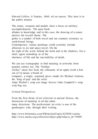 Edward Collier, A Vanitas, 1669, oil on canvas. This item is in
the public domain
The armor, weapons and medals show a focus on military
accomplishments. The open book
alludes to knowledge and in this case, the drawing of a canon
mirrors the overall theme. The
globe is a symbol of both travel and our common existence as
earth-bound beings.
Contemporary vanitas paintings could certainly include
allusions to air and space travel. On the
far right of the work, behind the book and in the shadows, lies a
skull, again reminding us of the
shortness of life and the inevitability of death.
We can use iconography to find meaning in artworks from
popular culture too. The “Golden
Arches” mean fast food, the silhouette of an apple (with a bite
out of it) means a brand of
computer, a single, sequined glove stands for Michael Jackson,
the ‘king of pop’ and the artist
Andy Warhol’s soup can image forever links Campbell’s soup
with Pop Art.
Critical Perspectives
From the first forms of art criticism in ancient Greece, the
discussion of meaning in art has taken
many directions. The professional art critic is one of the
gatekeepers who, through their writing,
http://www.britannica.com/EBchecked/topic/623056/vanitas
http://www.moma.org/collection/object.php?object_id=79809
 