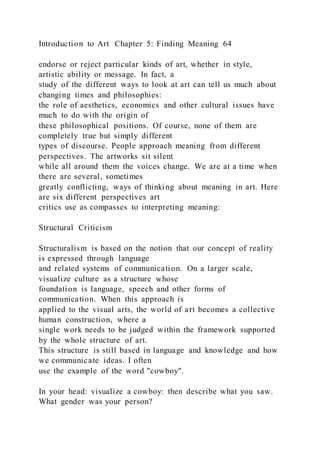 Introduction to Art Chapter 5: Finding Meaning 64
endorse or reject particular kinds of art, whether in style,
artistic ability or message. In fact, a
study of the different ways to look at art can tell us much about
changing times and philosophies:
the role of aesthetics, economics and other cultural issues have
much to do with the origin of
these philosophical positions. Of course, none of them are
completely true but simply different
types of discourse. People approach meaning from different
perspectives. The artworks sit silent
while all around them the voices change. We are at a time when
there are several, sometimes
greatly conflicting, ways of thinking about meaning in art. Here
are six different perspectives art
critics use as compasses to interpreting meaning:
Structural Criticism
Structuralism is based on the notion that our concept of reality
is expressed through language
and related systems of communication. On a larger scale,
visualize culture as a structure whose
foundation is language, speech and other forms of
communication. When this approach is
applied to the visual arts, the world of art becomes a collective
human construction, where a
single work needs to be judged within the framework supported
by the whole structure of art.
This structure is still based in language and knowledge and how
we communicate ideas. I often
use the example of the word "cowboy".
In your head: visualize a cowboy: then describe what you saw.
What gender was your person?
 