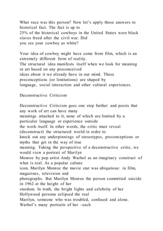What race was this person? Now let’s apply those answers to
historical fact. The fact is up to
25% of the historical cowboys in the United States were black
slaves freed after the civil war. Did
you see your cowboy as white?
Your idea of cowboy might have come from film, which is an
extremely different form of reality.
The structural idea manifests itself when we look for meaning
in art based on any preconceived
ideas about it we already have in our mind. These
preconceptions (or limitations) are shaped by
language, social interaction and other cultural experiences.
Deconstructive Criticism
Deconstructive Criticism goes one step further and posits that
any work of art can have many
meanings attached to it, none of which are limited by a
particular language or experience outside
the work itself. In other words, the critic must reveal
(deconstruct) the structured world in order to
knock out any underpinnings of stereotypes, preconceptions or
myths that get in the way of true
meaning. Taking the perspective of a deconstructive critic, we
would view a portrait of Marilyn
Monroe by pop artist Andy Warhol as an imaginary construct of
what is real. As a popular culture
icon, Marilyn Monroe the movie star was ubiquitous: in film,
magazines, television and
photographs. But Marilyn Monroe the person committed suicide
in 1962 at the height of her
stardom. In truth, the bright lights and celebrity of her
Hollywood persona eclipsed the real
Marilyn, someone who was troubled, confused and alone.
Warhol’s many portraits of her –each
 