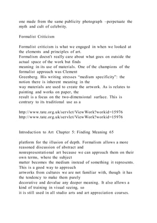 one made from the same publicity photograph –perpetuate the
myth and cult of celebrity.
Formalist Criticism
Formalist criticism is what we engaged in when we looked at
the elements and principles of art.
Formalism doesn't really care about what goes on outside the
actual space of the work but finds
meaning in its use of materials. One of the champions of the
formalist approach was Clement
Greenberg. His writing stresses “medium specificity”: the
notion there is inherent meaning in the
way materials are used to create the artwork. As is relates to
painting and works on paper, the
result is a focus on the two-dimensional surface. This is
contrary to its traditional use as a
http://www.tate.org.uk/servlet/ViewWork?workid=15976
http://www.tate.org.uk/servlet/ViewWork?workid=15976
Introduction to Art Chapter 5: Finding Meaning 65
platform for the illusion of depth. Formalism allows a more
reasoned discussion of abstract and
nonrepresentational art because we can approach them on their
own terms, where the subject
matter becomes the medium instead of something it represents.
This is a good way to approach
artworks from cultures we are not familiar with, though it has
the tendency to make them purely
decorative and devalue any deeper meaning. It also allows a
kind of training in visual seeing, so
it is still used in all studio arts and art appreciation courses.
 