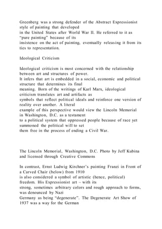 Greenberg was a strong defender of the Abstract Expressionist
style of painting that developed
in the United States after World War II. He referred to it as
“pure painting” because of its
insistence on the act of painting, eventually releasing it from its
ties to representation.
Ideological Criticism
Ideological criticism is most concerned with the relationship
between art and structures of power.
It infers that art is embedded in a social, economic and political
structure that determines its final
meaning. Born of the writings of Karl Marx, ideological
criticism translates art and artifacts as
symbols that reflect political ideals and reinforce one version of
reality over another. A literal
example of this perspective would view the Lincoln Memorial
in Washington, D.C. as a testament
to a political system that oppressed people because of race yet
summoned the political will to set
them free in the process of ending a Civil War.
The Lincoln Memorial, Washington, D.C. Photo by Jeff Kubina
and licensed through Creative Commons
In contrast, Ernst Ludwig Kirchner’s painting Franzi in Front of
a Carved Chair (below) from 1910
is also considered a symbol of artistic (hence, political)
freedom. His Expressionist art – with its
strong, sometimes arbitrary colors and rough approach to forms,
was denounced by Nazi
Germany as being “degenerate”. The Degenerate Art Show of
1937 was a way for the German
 