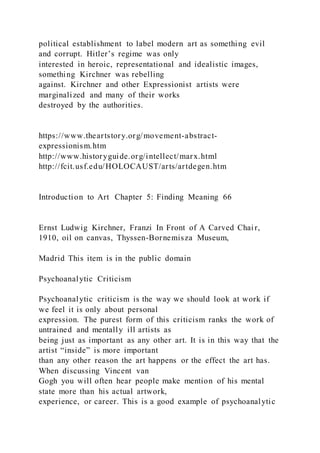 political establishment to label modern art as something evil
and corrupt. Hitler’s regime was only
interested in heroic, representational and idealistic images,
something Kirchner was rebelling
against. Kirchner and other Expressionist artists were
marginalized and many of their works
destroyed by the authorities.
https://www.theartstory.org/movement-abstract-
expressionism.htm
http://www.historyguide.org/intellect/marx.html
http://fcit.usf.edu/HOLOCAUST/arts/artdegen.htm
Introduction to Art Chapter 5: Finding Meaning 66
Ernst Ludwig Kirchner, Franzi In Front of A Carved Chair,
1910, oil on canvas, Thyssen-Bornemisza Museum,
Madrid This item is in the public domain
Psychoanalytic Criticism
Psychoanalytic criticism is the way we should look at work if
we feel it is only about personal
expression. The purest form of this criticism ranks the work of
untrained and mentally ill artists as
being just as important as any other art. It is in this way that the
artist “inside” is more important
than any other reason the art happens or the effect the art has.
When discussing Vincent van
Gogh you will often hear people make mention of his mental
state more than his actual artwork,
experience, or career. This is a good example of psychoanalytic
 
