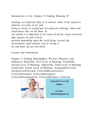 Introduction to Art Chapter 5: Finding Meaning 67
meaning we explored, help us to unravel some of the mysteries
inherent in works of art, and
bring us closer to seeing how art expresses feelings, ideas and
experiences that we all share. In
our search it is important to be aware of all the issues involved,
take aspects of each critical
position depending upon the work being viewed, the
environment (and context) you’re seeing it
in, and make up our own mind.
License and Attributions
Chapter 5: Finding MeaningHow We See: Objective and
Subjective MeansThe First Level of Meaning: FormalThe
Second Level of Meaning: SubjectThe Third Level of Meaning:
ContextThe Fourth Level of Meaning: IconographyCritical
PerspectivesStructural CriticismDeconstructive
CriticismFormalist CriticismIdeological
CriticismPsychoanalytic CriticismFeminist Criticism
 