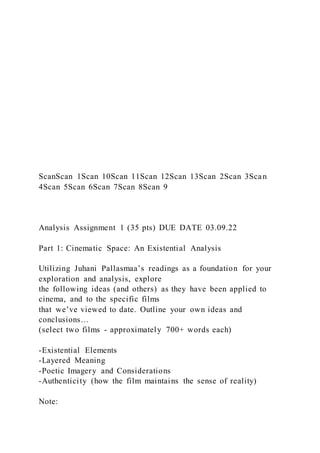 ScanScan 1Scan 10Scan 11Scan 12Scan 13Scan 2Scan 3Scan
4Scan 5Scan 6Scan 7Scan 8Scan 9
Analysis Assignment 1 (35 pts) DUE DATE 03.09.22
Part 1: Cinematic Space: An Existential Analysis
Utilizing Juhani Pallasmaa’s readings as a foundation for your
exploration and analysis, explore
the following ideas (and others) as they have been applied to
cinema, and to the specific films
that we’ve viewed to date. Outline your own ideas and
conclusions…
(select two films - approximately 700+ words each)
-Existential Elements
-Layered Meaning
-Poetic Imagery and Considerations
-Authenticity (how the film maintains the sense of reality)
Note:
 