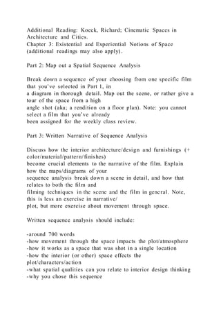 Additional Reading: Koeck, Richard; Cinematic Spaces in
Architecture and Cities.
Chapter 3: Existential and Experiential Notions of Space
(additional readings may also apply).
Part 2: Map out a Spatial Sequence Analysis
Break down a sequence of your choosing from one specific film
that you’ve selected in Part 1, in
a diagram in thorough detail. Map out the scene, or rather give a
tour of the space from a high
angle shot (aka; a rendition on a floor plan). Note: you cannot
select a film that you’ve already
been assigned for the weekly class review.
Part 3: Written Narrative of Sequence Analysis
Discuss how the interior architecture/design and furnishings (+
color/material/pattern/finishes)
become crucial elements to the narrative of the film. Explain
how the maps/diagrams of your
sequence analysis break down a scene in detail, and how that
relates to both the film and
filming techniques in the scene and the film in general. Note,
this is less an exercise in narrative/
plot, but more exercise about movement through space.
Written sequence analysis should include:
-around 700 words
-how movement through the space impacts the plot/atmosphere
-how it works as a space that was shot in a single location
-how the interior (or other) space effects the
plot/characters/action
-what spatial qualities can you relate to interior design thinking
-why you chose this sequence
 