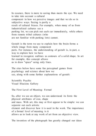 In essence, there is more to seeing than meets the eye. We need
to take into account a cultural
component in how we perceive images and that we do so in
subjective ways. Seeing is partly a
result of cultural biases. For example, when many of us from
industrialized cultures see a
parking lot, we can pick out each car immediately, while others
from remote tribal cultures (who
are not familiar with parking lots) cannot.
Gestalt is the term we use to explain how the brain forms a
whole image from many component
parts. For instance, the understanding of gestalt is, in part, a
way to explain how we have
learned to recognize outlines as contours of a solid shape. In art
for example, this concept allows
us to draw "space" using only lines.
The sites below have some fun perceptual games from
psychology and science about how we
see, along with some further explanations of gestalt:
Scientific Psychic
Visual Illusions Gallery
The First Level of Meaning: Formal
So, after we see an object, we can understand its form: the
physical attributes of size, shape
and mass. With art, this may at first appear to be simple: we can
separate out each artistic
element and discover how it is used in the work. The importance
of a formal level of meaning is it
allows us to look at any work of art from an objective view.
The invention of the photograph has greatly changed our ideas
 