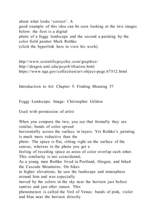 about what looks ‘correct’. A
good example of this idea can be seen looking at the two images
below: the first is a digital
photo of a foggy landscape and the second a painting by the
color field painter Mark Rothko
(click the hyperlink here to view his work).
http://www.scientificpsychic.com/graphics/
http://dragon.uml.edu/psych/illusion.html
https://www.nga.gov/collection/art-object-page.67512.html
Introduction to Art Chapter 5: Finding Meaning 57
Foggy Landscape. Image: Christopher Gildow
Used with permission of artist
When you compare the two, you see that formally they are
similar; bands of color spread
horizontally across the surface in layers. Yet Rothko’s painting
is much more reductive than the
photo. The space is flat, sitting right on the surface of the
canvas, whereas in the photo you get a
feeling of receding space as areas of color overlap each other.
This similarity is not coincidental.
As a young man Rothko lived in Portland, Oregon, and hiked
the Cascade Mountains. On hikes
to higher elevations, he saw the landscape and atmosphere
around him and was especially
moved by the colors in the sky near the horizon just before
sunrise and just after sunset. This
phenomenon is called the Veil of Venus: bands of pink, violet
and blue near the horizon directly
 