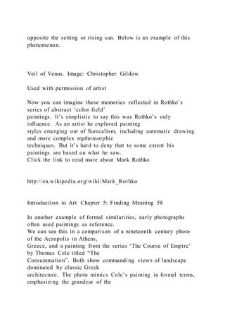 opposite the setting or rising sun. Below is an example of this
phenomenon.
Veil of Venus. Image: Christopher Gildow
Used with permission of artist
Now you can imagine these memories reflected in Rothko’s
series of abstract ‘color field’
paintings. It’s simplistic to say this was Rothko’s only
influence. As an artist he explored painting
styles emerging out of Surrealism, including automatic drawing
and more complex mythomorphic
techniques. But it’s hard to deny that to some extent his
paintings are based on what he saw.
Click the link to read more about Mark Rothko.
http://en.wikipedia.org/wiki/Mark_Rothko
Introduction to Art Chapter 5: Finding Meaning 58
In another example of formal similarities, early photographs
often used paintings as reference.
We can see this in a comparison of a nineteenth century photo
of the Acropolis in Athens,
Greece, and a painting from the series ‘The Course of Empire’
by Thomas Cole titled “The
Consummation”. Both show commanding views of landscape
dominated by classic Greek
architecture. The photo mimics Cole’s painting in formal terms,
emphasizing the grandeur of the
 