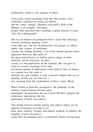 architecture within a vast expanse of space.
Conversely, realist paintings from the 19th century were
sometimes ridiculed for being too lifelike
and not ‘ideal’ enough. Theodore Gericault’s Raft of the
Medusa is an example. Nowadays
people often proclaim that a painting is good because it looks
"just like a photograph".
The rise of modern art produced artistic styles that challenge
viewers in finding meaning in the
works they see. The use of abstraction and gesture as subject
matter runs counter to traditional
avenues for finding meaning. It is in this formal, gesture-laden
approach, however, that much of
the grace and delicacy, as well as power, anger or other
emotions can be conveyed. In other
words, it is the application of the elements that can give us
clues to a work’s meaning. If we take
the formal quality of application (what kind of lines or shapes
are created, how the paint is
applied, etc) and combine it with a specific subject (the act of
painting itself), you can discover a
new meaning from the combination of these visual effects.
When looked at from this perspective, the paintings of the
Abstract Expressionists become more
meaningful. In particular, the art of Joan Mitchell captures the
exuberance and energy that the
application of paint can achieve.
This bridge between formal quality and subject matter can be
applied to meaning in works of art
from many cultures. Gesture and pattern combine to enhance the
meaning of more decorative
works like the paintings from a Ceremonial House ceiling from
 