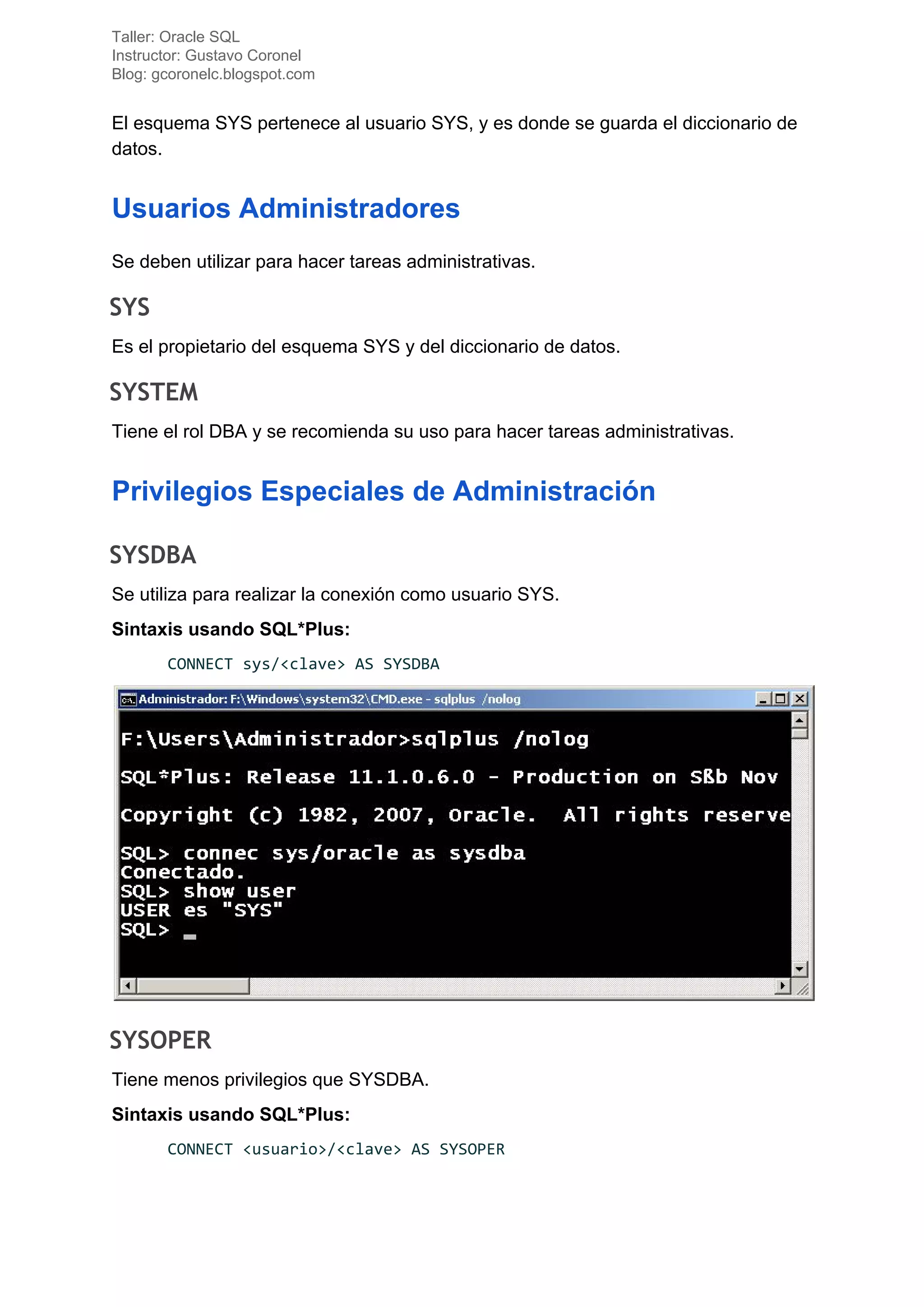 Taller: Oracle SQL
Instructor: Gustavo Coronel
Blog: gcoronelc.blogspot.com
El esquema SYS pertenece al usuario SYS, y es donde se guarda el diccionario de
datos.
Usuarios Administradores
Se deben utilizar para hacer tareas administrativas.
SYS 
Es el propietario del esquema SYS y del diccionario de datos.
SYSTEM 
Tiene el rol DBA y se recomienda su uso para hacer tareas administrativas.
Privilegios Especiales de Administración
SYSDBA 
Se utiliza para realizar la conexión como usuario SYS.
Sintaxis usando SQL*Plus:
CONNECT sys/<clave> AS SYSDBA
SYSOPER 
Tiene menos privilegios que SYSDBA.
Sintaxis usando SQL*Plus:
CONNECT <usuario>/<clave> AS SYSOPER
 