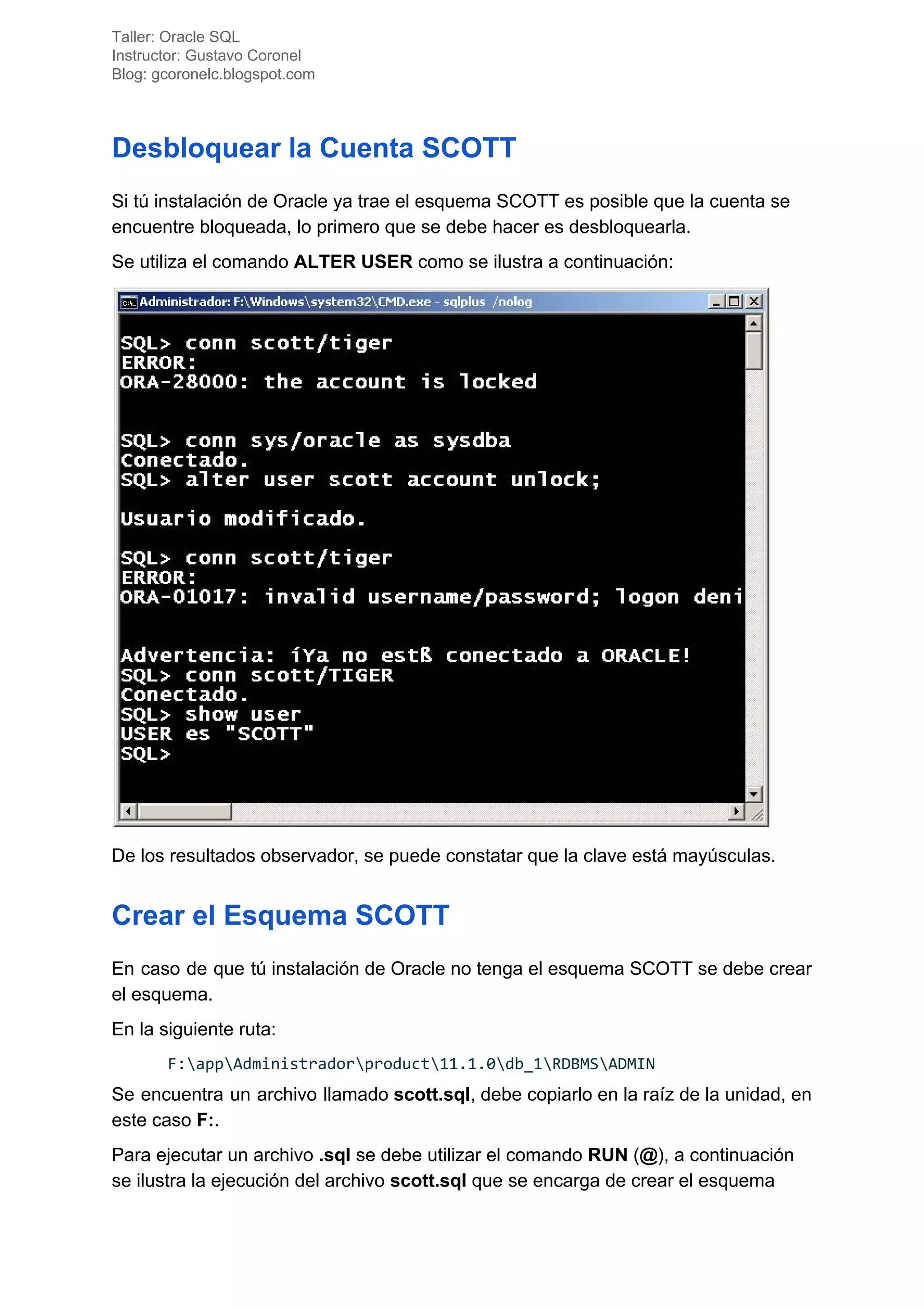Taller: Oracle SQL
Instructor: Gustavo Coronel
Blog: gcoronelc.blogspot.com
Desbloquear la Cuenta SCOTT
Si tú instalación de Oracle ya trae el esquema SCOTT es posible que la cuenta se
encuentre bloqueada, lo primero que se debe hacer es desbloquearla.
Se utiliza el comando ​ALTER USER​ como se ilustra a continuación:
De los resultados observador, se puede constatar que la clave está mayúsculas.
Crear el Esquema SCOTT
En caso de que tú instalación de Oracle no tenga el esquema SCOTT se debe crear
el esquema.
En la siguiente ruta:
F:appAdministradorproduct11.1.0db_1RDBMSADMIN
Se encuentra un archivo llamado ​scott.sql​, debe copiarlo en la raíz de la unidad, en
este caso ​F:​.
Para ejecutar un archivo ​.sql​ se debe utilizar el comando ​RUN​ (​@​), a continuación
se ilustra la ejecución del archivo ​scott.sql​ que se encarga de crear el esquema
 