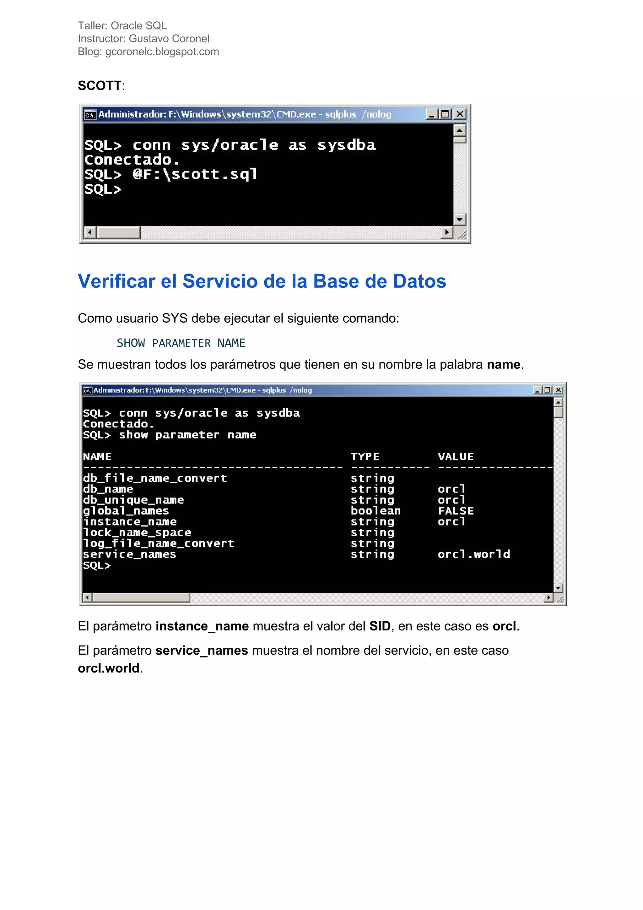 Taller: Oracle SQL
Instructor: Gustavo Coronel
Blog: gcoronelc.blogspot.com
SCOTT​:
Verificar el Servicio de la Base de Datos
Como usuario SYS debe ejecutar el siguiente comando:
SHOW ​PARAMETER ​NAME
Se muestran todos los parámetros que tienen en su nombre la palabra ​name​.
El parámetro ​instance_name​ muestra el valor del ​SID​, en este caso es ​orcl​.
El parámetro ​service_names​ muestra el nombre del servicio, en este caso
orcl.world​.
 
