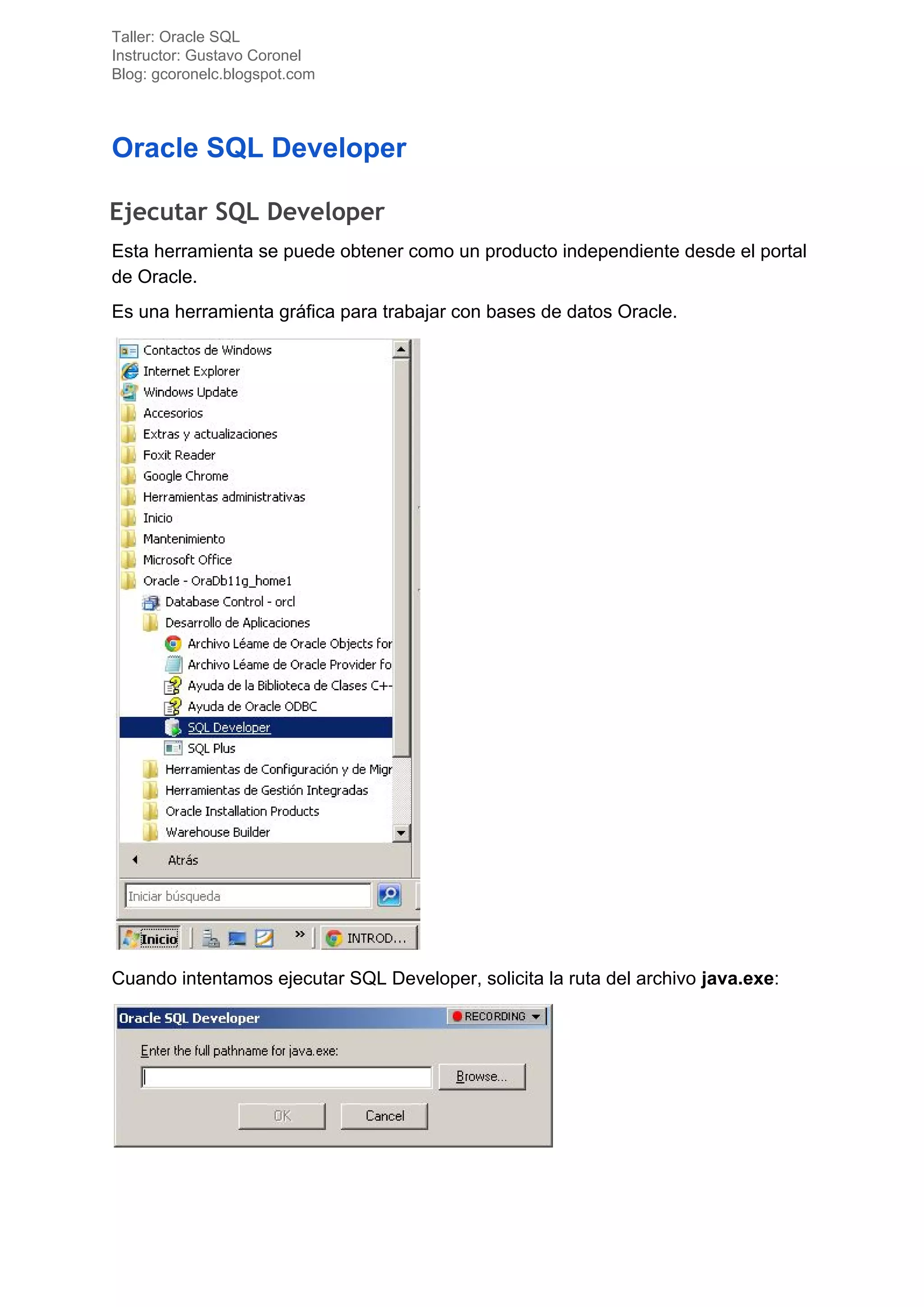 Taller: Oracle SQL
Instructor: Gustavo Coronel
Blog: gcoronelc.blogspot.com
Oracle SQL Developer
Ejecutar SQL Developer 
Esta herramienta se puede obtener como un producto independiente desde el portal
de Oracle.
Es una herramienta gráfica para trabajar con bases de datos Oracle.
Cuando intentamos ejecutar SQL Developer, solicita la ruta del archivo ​java.exe​:
 