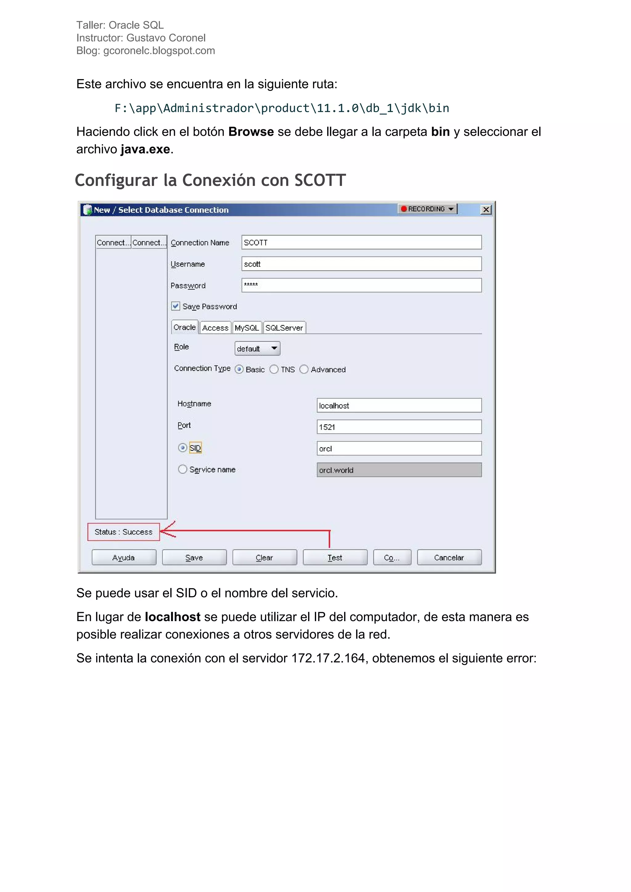 Taller: Oracle SQL
Instructor: Gustavo Coronel
Blog: gcoronelc.blogspot.com
Este archivo se encuentra en la siguiente ruta:
F:appAdministradorproduct11.1.0db_1jdkbin
Haciendo click en el botón ​Browse​ se debe llegar a la carpeta ​bin​ y seleccionar el
archivo ​java.exe​.
Configurar la Conexión con SCOTT 
Se puede usar el SID o el nombre del servicio.
En lugar de ​localhost​ se puede utilizar el IP del computador, de esta manera es
posible realizar conexiones a otros servidores de la red.
Se intenta la conexión con el servidor 172.17.2.164, obtenemos el siguiente error:
 