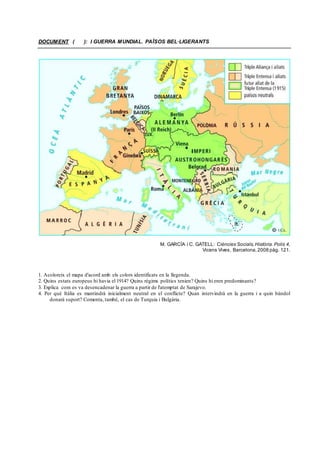 DOCUMENT ( ): I GUERRA MUNDIAL. PAÏSOS BEL·LIGERANTS
M. GARCÍA i C. GATELL: Ciències Socials,Història. Polis 4,
Vicens Vives, Barcelona, 2008 pàg. 121.
1. Acoloreix el mapa d'acord amb els colors identificats en la llegenda.
2. Quins estats europeus hi havia el 1914? Quins règims polítics tenien? Quins hi eren predominants?
3. Explica com es va desencadenar la guerra a partir de l'atemptat de Sarajevo.
4. Per què Itàlia es mantindrà inicialment neutral en el conflicte? Quan intervindrà en la guerra i a quin bàndol
donarà suport? Comenta, també, el cas de Turquia i Bulgària.
 
