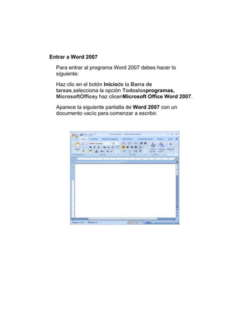 Entrar a Word 2007
Para entrar al programa Word 2007 debes hacer lo
siguiente:
Haz clic en el botón Iniciode la Barra de
tareas,selecciona la opción Todoslosprogramas,
MicrosoftOfficey haz clicenMicrosoft Office Word 2007.
Aparece la siguiente pantalla de Word 2007 con un
documento vacío para comenzar a escribir.

 