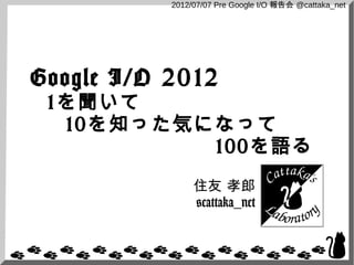2012/07/07 Pre Google I/O 報告会 @cattaka_net




Google I/O 2012
 1を聞いて
  10を知った気になって
          100を語る
                住友 孝郎
                @cattaka_net
 