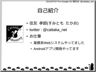 2012/07/07 Pre Google I/O 報告会 @cattaka_net



         自己紹介

●   住友 孝郎(すみとも たかお)
●   twitter : @cattaka_net
●   お仕事
    ●   業務系Webシステムやってました
    ●   Androidアプリ開発やってます
 