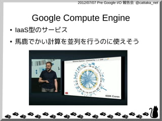 2012/07/07 Pre Google I/O 報告会 @cattaka_net



       Google Compute Engine
●   IaaS型のサービス
●   馬鹿でかい計算を並列を行うのに使えそう
 