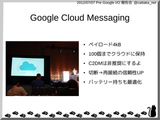 2012/07/07 Pre Google I/O 報告会 @cattaka_net



Google Cloud Messaging

             ●   ペイロード4kB
             ●   100個までクラウドに保持
             ●   C2DMは非推奨にするよ
             ●   切断→再接続の信頼性UP
             ●   バッテリー持ちも最適化
 
