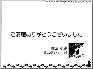 2012/07/07 Pre Google I/O 報告会 @cattaka_net




ご清聴ありがとうございました

         住友 孝郎
      @cattaka_net
 