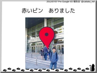 2012/07/07 Pre Google I/O 報告会 @cattaka_net



赤いピン　ありました
 