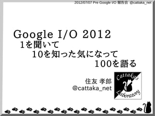 2012/07/07 Pre Google I/O 報告会 @cattaka_net




Google I/O 2012
1を聞いて
  10を知った気になって
          100を語る
            住友 孝郎
         @cattaka_net
 