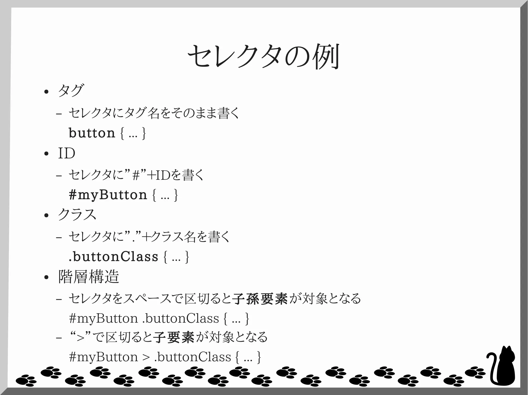 セレクタの例
● タグ
– セレクタにタグ名をそのまま書く
button { ... }
● ID
– セレクタに”#”＋IDを書く
#myButton { ... }
● クラス
– セレクタに”.”＋クラス名を書く
.buttonClass { ... }
● 階層構造
– セレクタをスペースで区切ると子孫要素が対象となる
#myButton .buttonClass { ... }
– “>”で区切ると子要素が対象となる
#myButton > .buttonClass { ... }
 