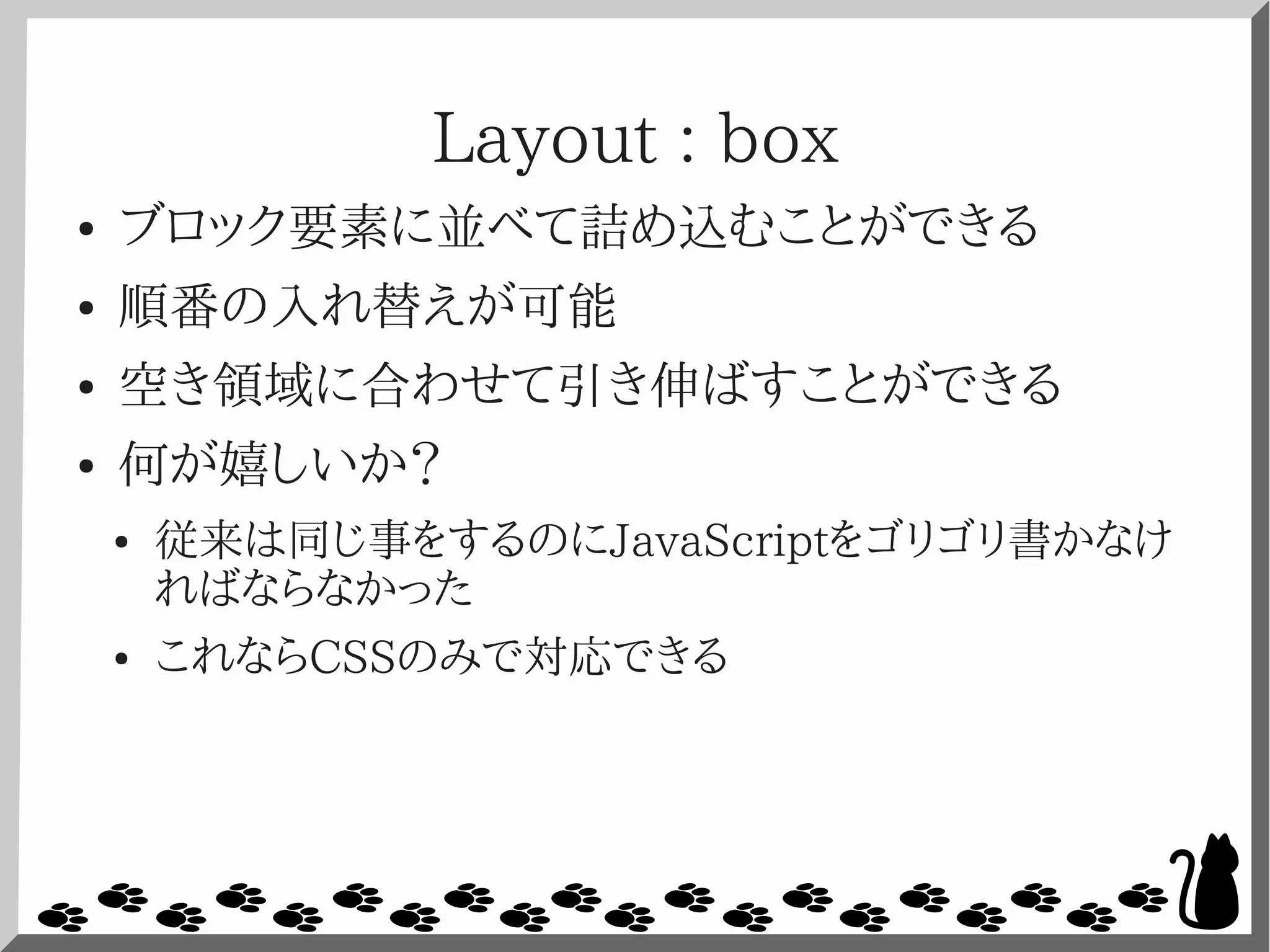 Layout : box
● ブロック要素に並べて詰め込むことができる
● 順番の入れ替えが可能
● 空き領域に合わせて引き伸ばすことができる
● 何が嬉しいか？
● 従来は同じ事をするのにJavaScriptをゴリゴリ書かなけ
ればならなかった
● これならCSSのみで対応できる
 