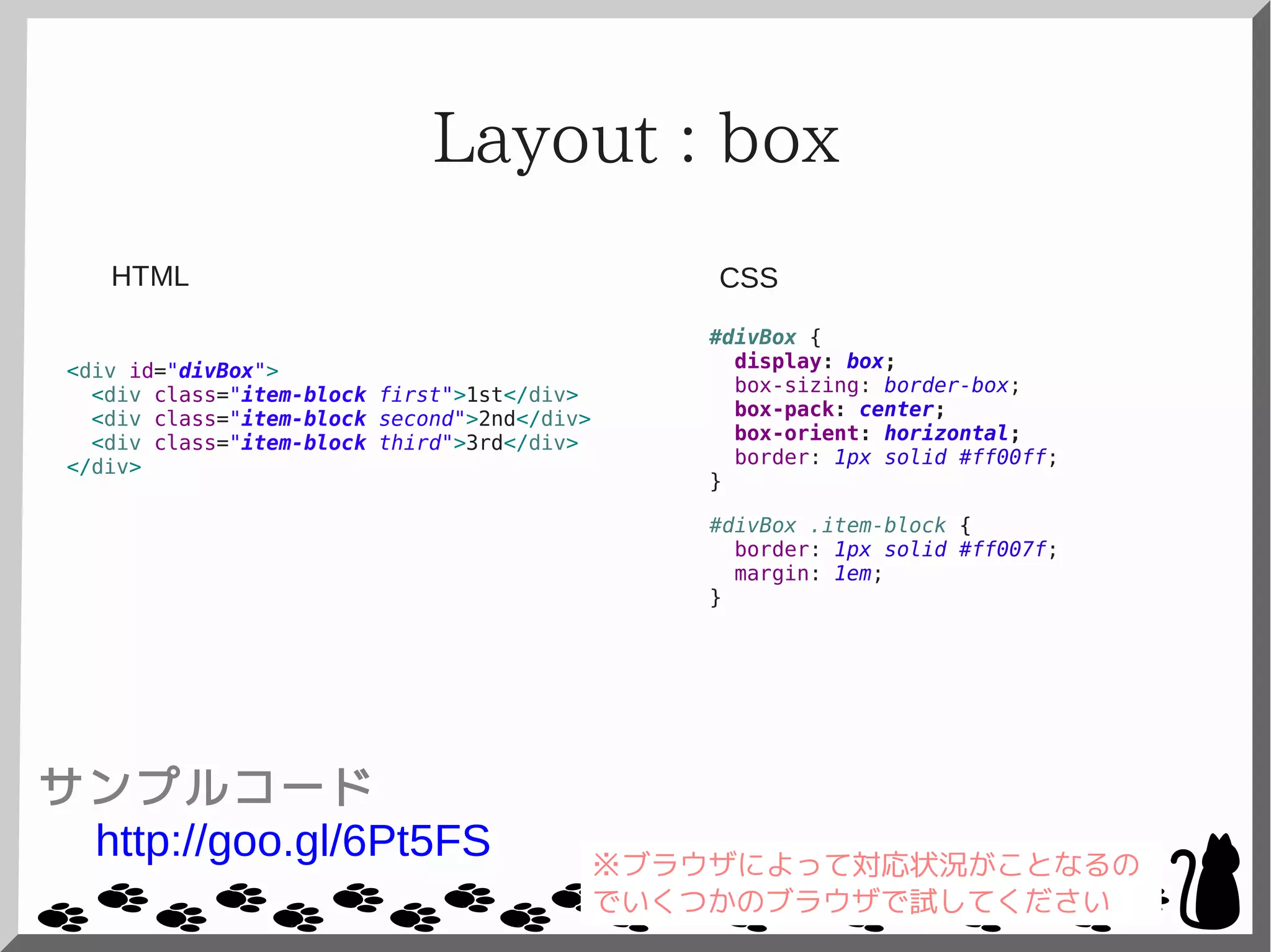 Layout : box
<div id="divBox">
<div class="item-block first">1st</div>
<div class="item-block second">2nd</div>
<div class="item-block third">3rd</div>
</div>
#divBox {
display: box;
box-sizing: border-box;
box-pack: center;
box-orient: horizontal;
border: 1px solid #ff00ff;
}
#divBox .item-block {
border: 1px solid #ff007f;
margin: 1em;
}
CSSHTML
サンプルコード
http://goo.gl/6Pt5FS ※ブラウザによって対応状況がことなるの
でいくつかのブラウザで試してください
 