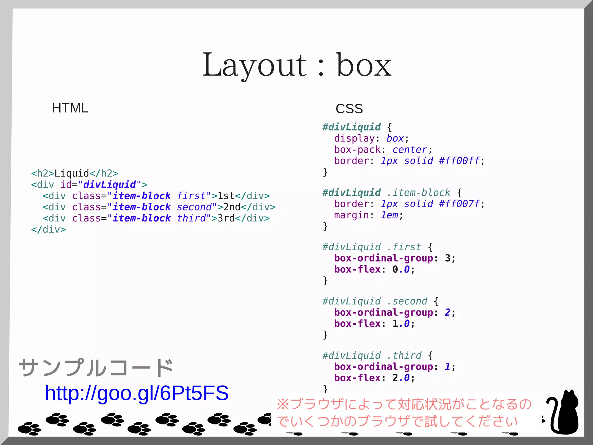 Layout : box
<h2>Liquid</h2>
<div id="divLiquid">
<div class="item-block first">1st</div>
<div class="item-block second">2nd</div>
<div class="item-block third">3rd</div>
</div>
#divLiquid {
display: box;
box-pack: center;
border: 1px solid #ff00ff;
}
#divLiquid .item-block {
border: 1px solid #ff007f;
margin: 1em;
}
#divLiquid .first {
box-ordinal-group: 3;
box-flex: 0.0;
}
#divLiquid .second {
box-ordinal-group: 2;
box-flex: 1.0;
}
#divLiquid .third {
box-ordinal-group: 1;
box-flex: 2.0;
}
CSSHTML
サンプルコード
http://goo.gl/6Pt5FS ※ブラウザによって対応状況がことなるの
でいくつかのブラウザで試してください
 