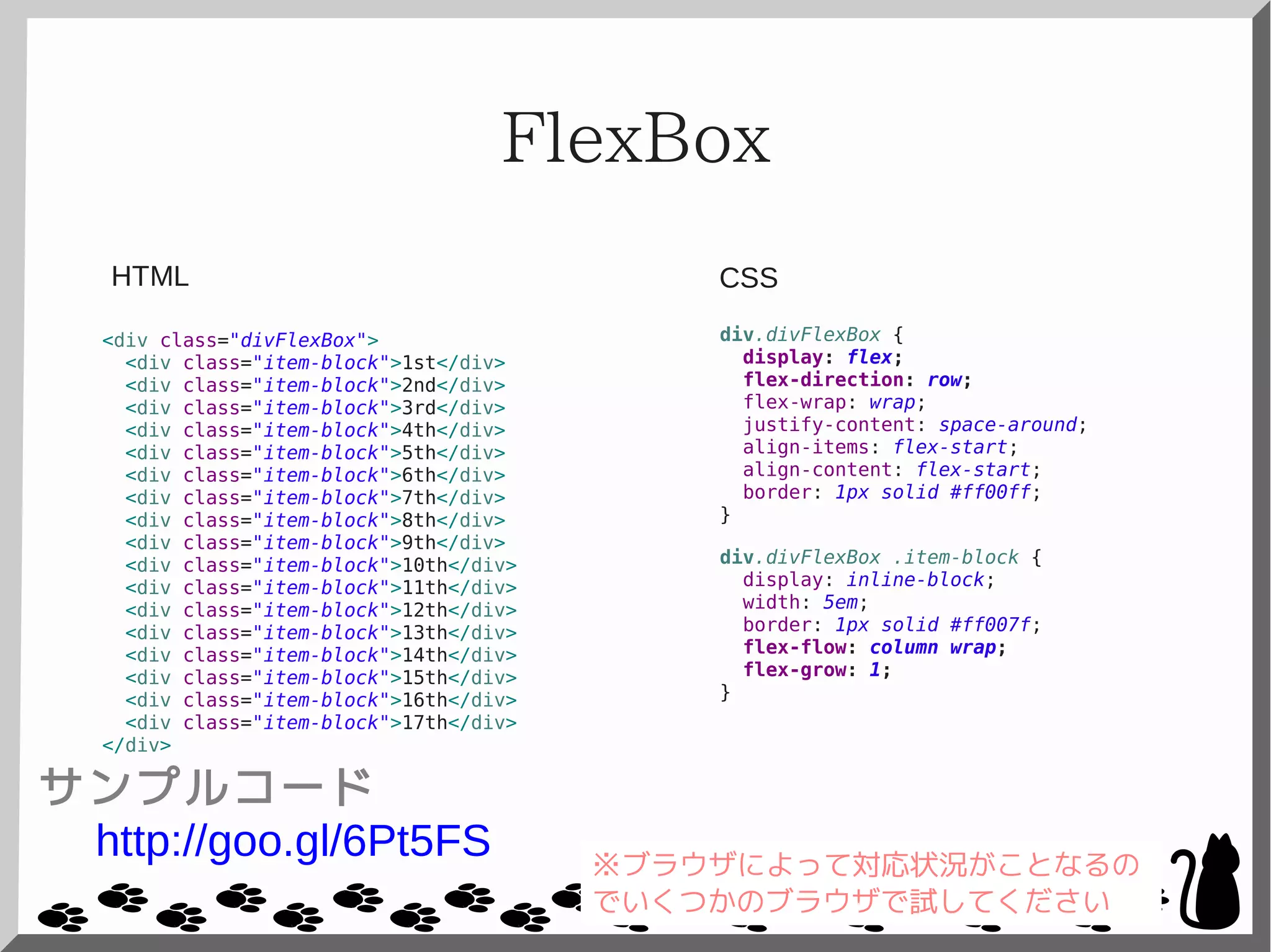 FlexBox
<div class="divFlexBox">
<div class="item-block">1st</div>
<div class="item-block">2nd</div>
<div class="item-block">3rd</div>
<div class="item-block">4th</div>
<div class="item-block">5th</div>
<div class="item-block">6th</div>
<div class="item-block">7th</div>
<div class="item-block">8th</div>
<div class="item-block">9th</div>
<div class="item-block">10th</div>
<div class="item-block">11th</div>
<div class="item-block">12th</div>
<div class="item-block">13th</div>
<div class="item-block">14th</div>
<div class="item-block">15th</div>
<div class="item-block">16th</div>
<div class="item-block">17th</div>
</div>
div.divFlexBox {
display: flex;
flex-direction: row;
flex-wrap: wrap;
justify-content: space-around;
align-items: flex-start;
align-content: flex-start;
border: 1px solid #ff00ff;
}
div.divFlexBox .item-block {
display: inline-block;
width: 5em;
border: 1px solid #ff007f;
flex-flow: column wrap;
flex-grow: 1;
}
CSSHTML
サンプルコード
http://goo.gl/6Pt5FS ※ブラウザによって対応状況がことなるの
でいくつかのブラウザで試してください
 