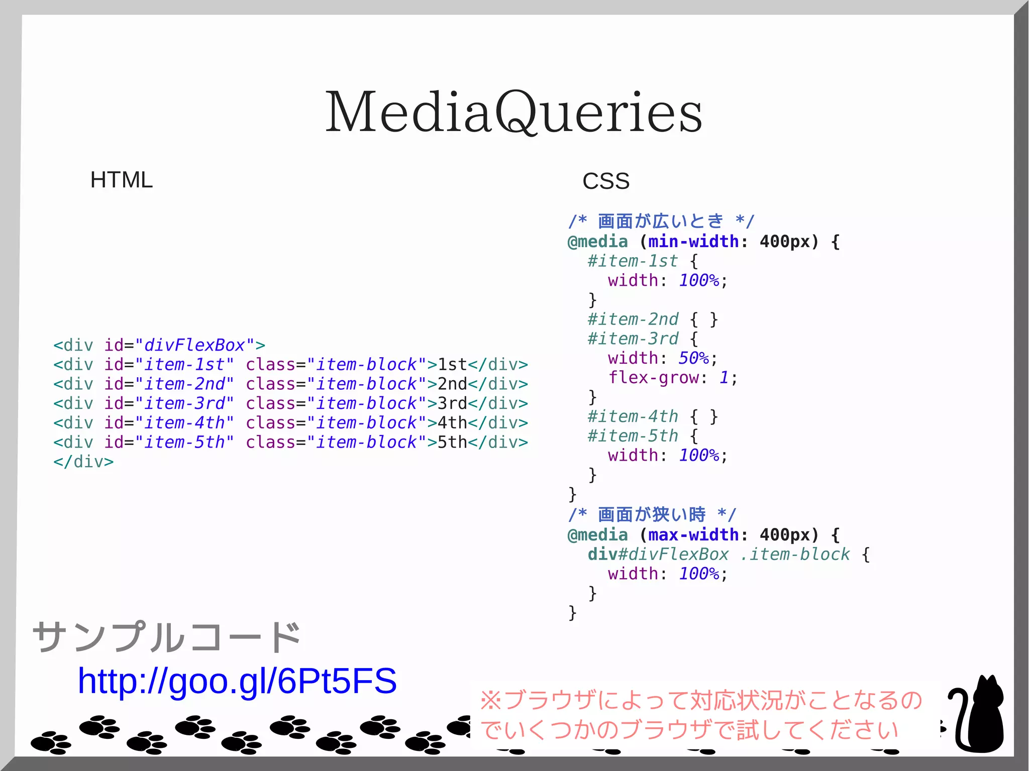 MediaQueries
<div id="divFlexBox">
<div id="item-1st" class="item-block">1st</div>
<div id="item-2nd" class="item-block">2nd</div>
<div id="item-3rd" class="item-block">3rd</div>
<div id="item-4th" class="item-block">4th</div>
<div id="item-5th" class="item-block">5th</div>
</div>
/* 画面が広いとき */
@media (min-width: 400px) {
#item-1st {
width: 100%;
}
#item-2nd { }
#item-3rd {
width: 50%;
flex-grow: 1;
}
#item-4th { }
#item-5th {
width: 100%;
}
}
/* 画面が狭い時 */
@media (max-width: 400px) {
div#divFlexBox .item-block {
width: 100%;
}
}
CSSHTML
サンプルコード
http://goo.gl/6Pt5FS ※ブラウザによって対応状況がことなるの
でいくつかのブラウザで試してください
 