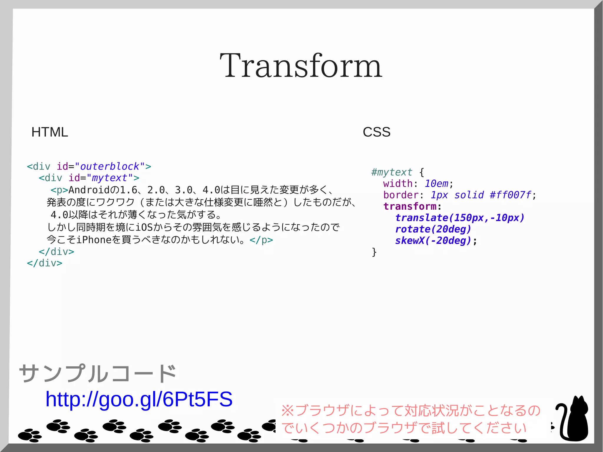 Transform
<div id="outerblock">
<div id="mytext">
<p>Androidの1.6、2.0、3.0、4.0は目に見えた変更が多く、
発表の度にワクワク（または大きな仕様変更に唖然と）したものだが、
4.0以降はそれが薄くなった気がする。
しかし同時期を境にiOSからその雰囲気を感じるようになったので
今こそiPhoneを買うべきなのかもしれない。</p>
</div>
</div>
#mytext {
width: 10em;
border: 1px solid #ff007f;
transform:
translate(150px,-10px)
rotate(20deg)
skewX(-20deg);
}
CSSHTML
サンプルコード
http://goo.gl/6Pt5FS ※ブラウザによって対応状況がことなるの
でいくつかのブラウザで試してください
 