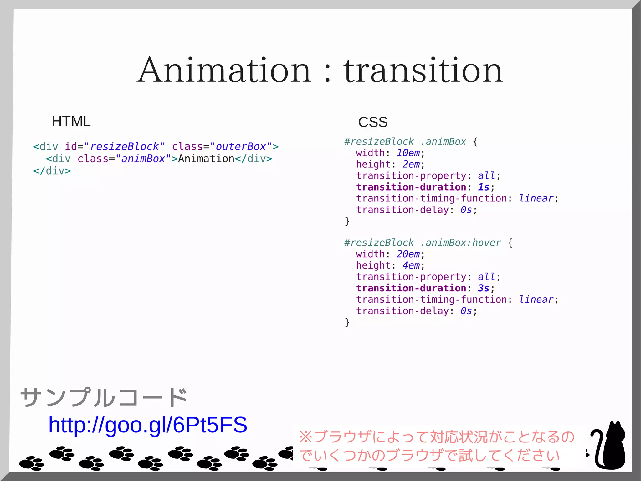 Animation : transition
<div id="resizeBlock" class="outerBox">
<div class="animBox">Animation</div>
</div>
#resizeBlock .animBox {
width: 10em;
height: 2em;
transition-property: all;
transition-duration: 1s;
transition-timing-function: linear;
transition-delay: 0s;
}
#resizeBlock .animBox:hover {
width: 20em;
height: 4em;
transition-property: all;
transition-duration: 3s;
transition-timing-function: linear;
transition-delay: 0s;
}
CSSHTML
サンプルコード
http://goo.gl/6Pt5FS ※ブラウザによって対応状況がことなるの
でいくつかのブラウザで試してください
 