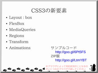 CSS3の新要素
● Layout : box
● FlexBox
● MediaQueries
● Regions
● Transform
● Animations サンプルコード
http://goo.gl/6Pt5FS
ZIP版
http://goo.gl/LtmYBT
※ブラウザによって対応状況がことなるの
でいくつかのブラウザで試してください
 