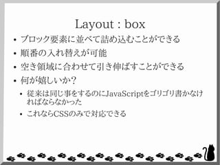 Layout : box
● ブロック要素に並べて詰め込むことができる
● 順番の入れ替えが可能
● 空き領域に合わせて引き伸ばすことができる
● 何が嬉しいか？
● 従来は同じ事をするのにJavaScriptをゴリゴリ書かなけ
ればならなかった
● これならCSSのみで対応できる
 