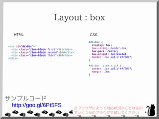 Layout : box
<div id="divBox">
<div class="item-block first">1st</div>
<div class="item-block second">2nd</div>
<div class="item-block third">3rd</div>
</div>
#divBox {
display: box;
box-sizing: border-box;
box-pack: center;
box-orient: horizontal;
border: 1px solid #ff00ff;
}
#divBox .item-block {
border: 1px solid #ff007f;
margin: 1em;
}
CSSHTML
サンプルコード
http://goo.gl/6Pt5FS ※ブラウザによって対応状況がことなるの
でいくつかのブラウザで試してください
 