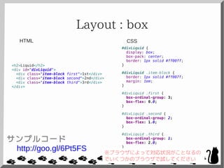 Layout : box
<h2>Liquid</h2>
<div id="divLiquid">
<div class="item-block first">1st</div>
<div class="item-block second">2nd</div>
<div class="item-block third">3rd</div>
</div>
#divLiquid {
display: box;
box-pack: center;
border: 1px solid #ff00ff;
}
#divLiquid .item-block {
border: 1px solid #ff007f;
margin: 1em;
}
#divLiquid .first {
box-ordinal-group: 3;
box-flex: 0.0;
}
#divLiquid .second {
box-ordinal-group: 2;
box-flex: 1.0;
}
#divLiquid .third {
box-ordinal-group: 1;
box-flex: 2.0;
}
CSSHTML
サンプルコード
http://goo.gl/6Pt5FS ※ブラウザによって対応状況がことなるの
でいくつかのブラウザで試してください
 
