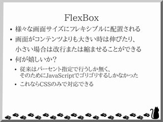 FlexBox
● 様々な画面サイズにフレキシブルに配置される
● 画面がコンテンツよりも大きい時は伸びたり、
小さい場合は改行または縮ませることができる
● 何が嬉しいか？
● 従来はパーセント指定で行うしか無く、
そのためにJavaScriptでゴリゴリするしかなかった
● これならCSSのみで対応できる
 