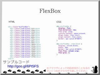 FlexBox
<div class="divFlexBox">
<div class="item-block">1st</div>
<div class="item-block">2nd</div>
<div class="item-block">3rd</div>
<div class="item-block">4th</div>
<div class="item-block">5th</div>
<div class="item-block">6th</div>
<div class="item-block">7th</div>
<div class="item-block">8th</div>
<div class="item-block">9th</div>
<div class="item-block">10th</div>
<div class="item-block">11th</div>
<div class="item-block">12th</div>
<div class="item-block">13th</div>
<div class="item-block">14th</div>
<div class="item-block">15th</div>
<div class="item-block">16th</div>
<div class="item-block">17th</div>
</div>
div.divFlexBox {
display: flex;
flex-direction: row;
flex-wrap: wrap;
justify-content: space-around;
align-items: flex-start;
align-content: flex-start;
border: 1px solid #ff00ff;
}
div.divFlexBox .item-block {
display: inline-block;
width: 5em;
border: 1px solid #ff007f;
flex-flow: column wrap;
flex-grow: 1;
}
CSSHTML
サンプルコード
http://goo.gl/6Pt5FS ※ブラウザによって対応状況がことなるの
でいくつかのブラウザで試してください
 