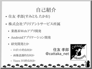自己紹介
● 住友 孝郎(すみとも たかお)
● 株式会社ブリリアントサービス所属
● 業務系Webアプリ開発
● Androidアプリケーション開発
● 研究開発とか
– ロボット的な何か
– 画像認識的な何か
– Tizen IVI的な何か
住友 孝郎
@cattaka_net
 