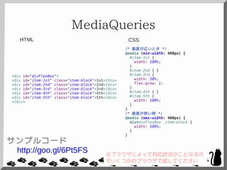 MediaQueries
<div id="divFlexBox">
<div id="item-1st" class="item-block">1st</div>
<div id="item-2nd" class="item-block">2nd</div>
<div id="item-3rd" class="item-block">3rd</div>
<div id="item-4th" class="item-block">4th</div>
<div id="item-5th" class="item-block">5th</div>
</div>
/* 画面が広いとき */
@media (min-width: 400px) {
#item-1st {
width: 100%;
}
#item-2nd { }
#item-3rd {
width: 50%;
flex-grow: 1;
}
#item-4th { }
#item-5th {
width: 100%;
}
}
/* 画面が狭い時 */
@media (max-width: 400px) {
div#divFlexBox .item-block {
width: 100%;
}
}
CSSHTML
サンプルコード
http://goo.gl/6Pt5FS ※ブラウザによって対応状況がことなるの
でいくつかのブラウザで試してください
 