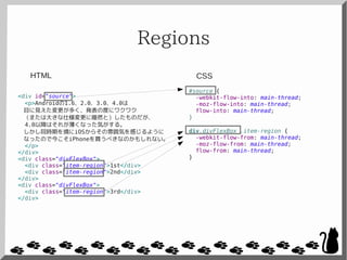Regions
<div id="source">
<p>Androidの1.6、2.0、3.0、4.0は
目に見えた変更が多く、発表の度にワクワク
（または大きな仕様変更に唖然と）したものだが、
4.0以降はそれが薄くなった気がする。
しかし同時期を境にiOSからその雰囲気を感じるように
なったので今こそiPhoneを買うべきなのかもしれない。
</p>
</div>
<div class="divFlexBox">
<div class="item-region">1st</div>
<div class="item-region">2nd</div>
</div>
<div class="divFlexBox">
<div class="item-region">3rd</div>
</div>
#source {
-webkit-flow-into: main-thread;
-moz-flow-into: main-thread;
flow-into: main-thread;
}
div.divFlexBox .item-region {
-webkit-flow-from: main-thread;
-moz-flow-from: main-thread;
flow-from: main-thread;
}
CSSHTML
 