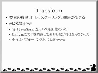 Transform
● 要素の移動、回転、スケーリング、傾斜ができる
● 何が嬉しいか
● 昔はJavaScriptを用いても困難だった
● Canvasに文字を描画して変形しなければならなかった
● それはパフォーマンス的にも遅かった
 