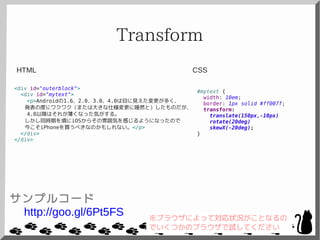 Transform
<div id="outerblock">
<div id="mytext">
<p>Androidの1.6、2.0、3.0、4.0は目に見えた変更が多く、
発表の度にワクワク（または大きな仕様変更に唖然と）したものだが、
4.0以降はそれが薄くなった気がする。
しかし同時期を境にiOSからその雰囲気を感じるようになったので
今こそiPhoneを買うべきなのかもしれない。</p>
</div>
</div>
#mytext {
width: 10em;
border: 1px solid #ff007f;
transform:
translate(150px,-10px)
rotate(20deg)
skewX(-20deg);
}
CSSHTML
サンプルコード
http://goo.gl/6Pt5FS ※ブラウザによって対応状況がことなるの
でいくつかのブラウザで試してください
 