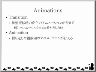 Animations
● Transition
● 状態遷移時の変化のアニメーションが行える
– 例）マウスカーソルを当てた時や押した時
● Animation
● 繰り返しや複数回のアニメーションが行える
 