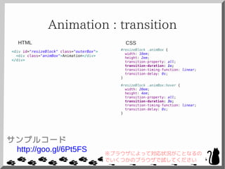 Animation : transition
<div id="resizeBlock" class="outerBox">
<div class="animBox">Animation</div>
</div>
#resizeBlock .animBox {
width: 10em;
height: 2em;
transition-property: all;
transition-duration: 1s;
transition-timing-function: linear;
transition-delay: 0s;
}
#resizeBlock .animBox:hover {
width: 20em;
height: 4em;
transition-property: all;
transition-duration: 3s;
transition-timing-function: linear;
transition-delay: 0s;
}
CSSHTML
サンプルコード
http://goo.gl/6Pt5FS ※ブラウザによって対応状況がことなるの
でいくつかのブラウザで試してください
 