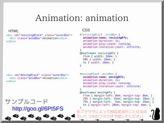 Animation: animation
<div id="resizingBlock" class="outerBox">
<div class="animBox">Animation</div>
</div>
<div id="movingBlock" class="outerBox">
<div class="animBox">Animation</div>
</div>
#resizingBlock .animBox {
animation-name: resizingKfs;
animation-duration: 1s;
animation-play-state: running;
animation-iteration-count: infinite;
}
@keyframes resizingKfs {
from { width: 10em; }
50% { width: 20em; }
to { width: 10em; }
}
#movingBlock .animBox {
animation-name: movingKfs;
animation-duration: 1s;
animation-play-state: running;
animation-iteration-count: infinite;
}
@keyframes movingKfs {
from { margin-left: 0em; margin-top: 0em; }
25% { margin-left: 15em; margin-top: 10em; }
75% { margin-left: 5em; margin-top: 10em; }
to { margin-left: 20em; margin-top: 0em; }
}
CSSHTML
サンプルコード
http://goo.gl/6Pt5FS ※ブラウザによって対応状況がことなるの
でいくつかのブラウザで試してください
 